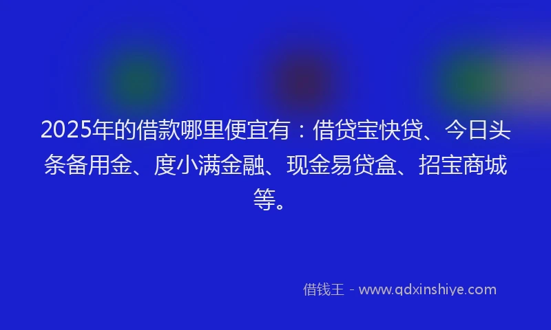 2025年的借款哪里便宜有：借贷宝快贷、今日头条备用金、度小满金融、现金易贷盒、招宝商城等。