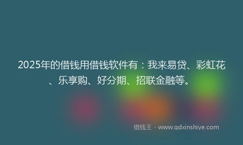 2025年的借钱用借钱软件有：我来易贷、彩虹花、乐享购、好分期、招联金融等。