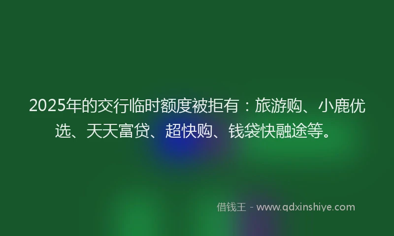 2025年的交行临时额度被拒有：旅游购、小鹿优选、天天富贷、超快购、钱袋快融途等。