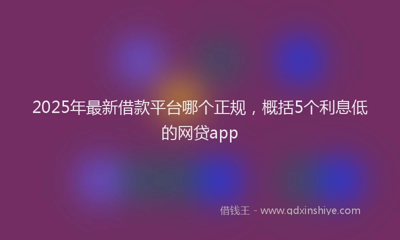 2025年最新借款平台哪个正规，概括5个利息低的网贷app