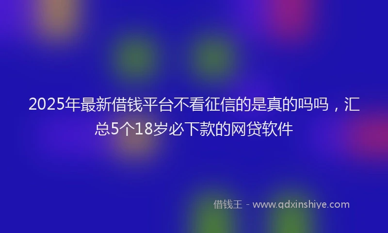 2025年最新借钱平台不看征信的是真的吗吗，汇总5个18岁必下款的网贷软件
