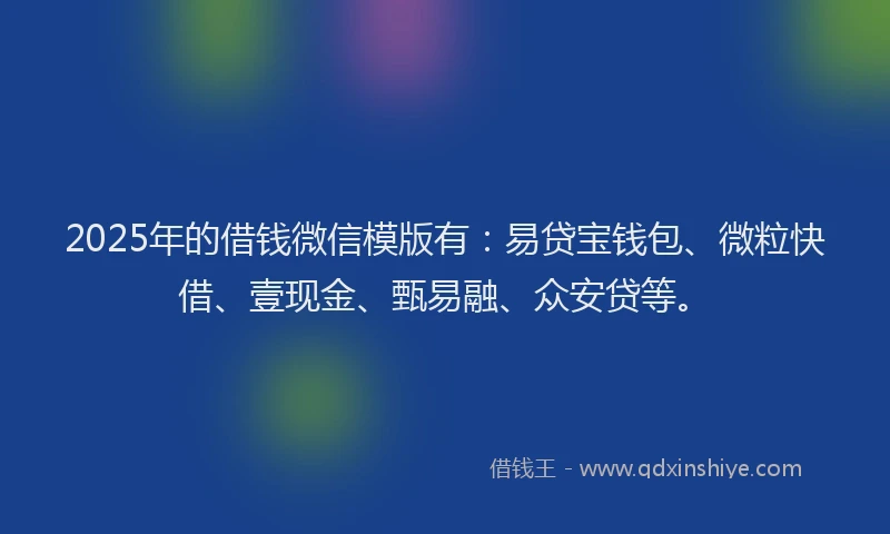 2025年的借钱微信模版有：易贷宝钱包、微粒快借、壹现金、甄易融、众安贷等。