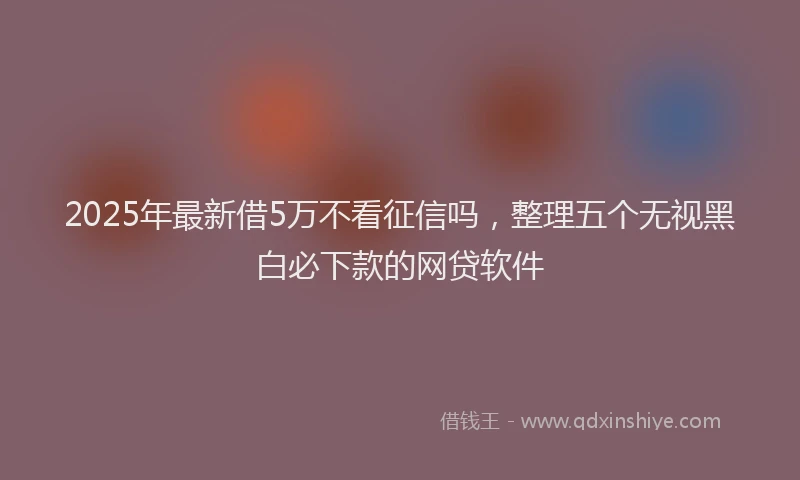 2025年最新借5万不看征信吗，整理五个无视黑白必下款的网贷软件