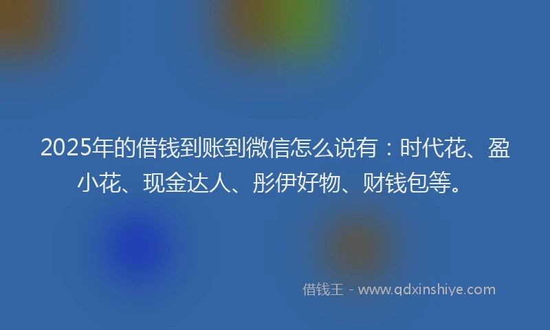 2025年的借钱到账到微信怎么说有：时代花、盈小花、现金达人、彤伊好物、财钱包等。