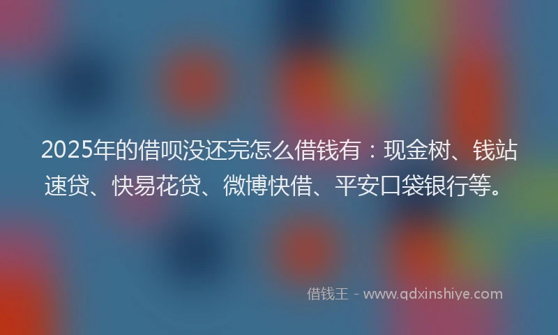 2025年的借呗没还完怎么借钱有：现金树、钱站速贷、快易花贷、微博快借、平安口袋银行等。