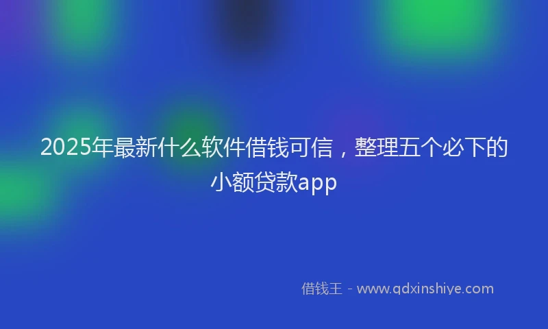 2025年最新什么软件借钱可信，整理五个必下的小额贷款app