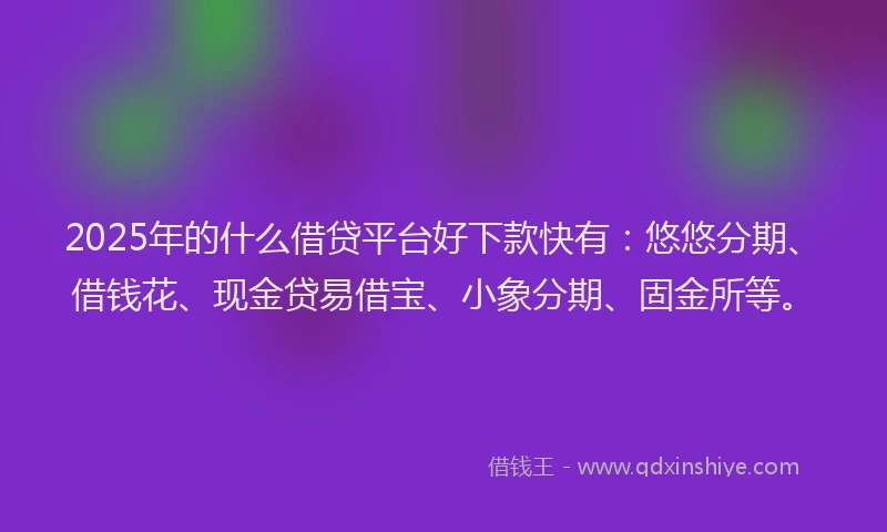 2025年的什么借贷平台好下款快有：悠悠分期、借钱花、现金贷易借宝、小象分期、固金所等。