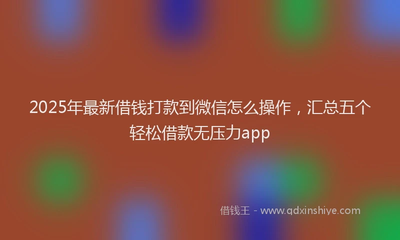 2025年最新借钱打款到微信怎么操作，汇总五个轻松借款无压力app