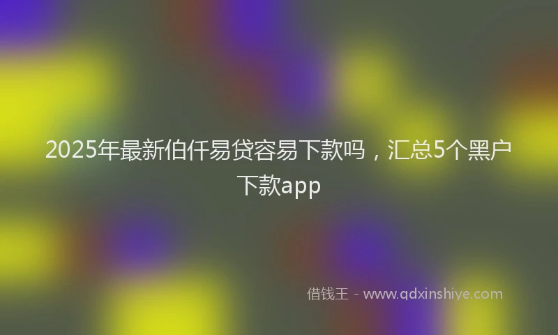 2025年最新伯仟易贷容易下款吗，汇总5个黑户下款app
