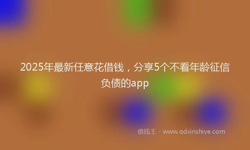 2025年最新任意花借钱，分享5个不看年龄征信负债的app