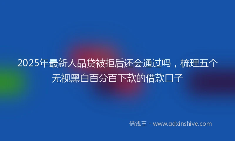 2025年最新人品贷被拒后还会通过吗，梳理五个无视黑白百分百下款的借款口子