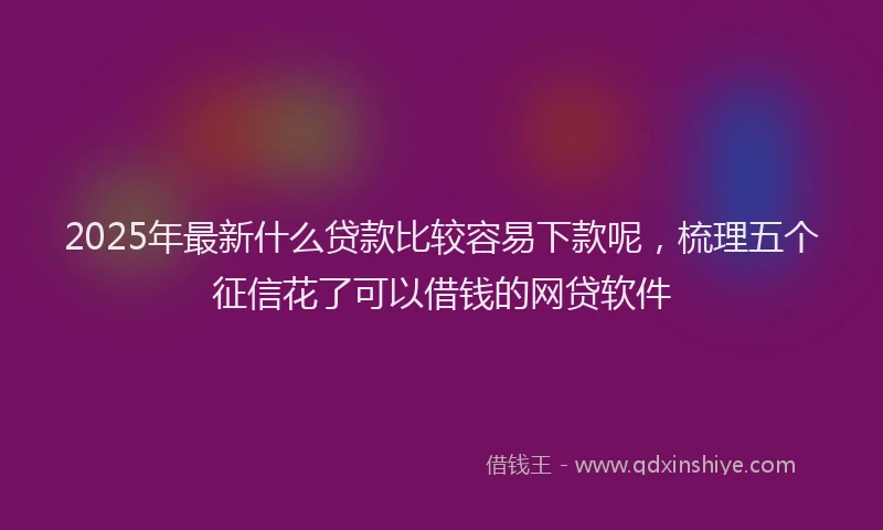 2025年最新什么贷款比较容易下款呢，梳理五个征信花了可以借钱的网贷软件