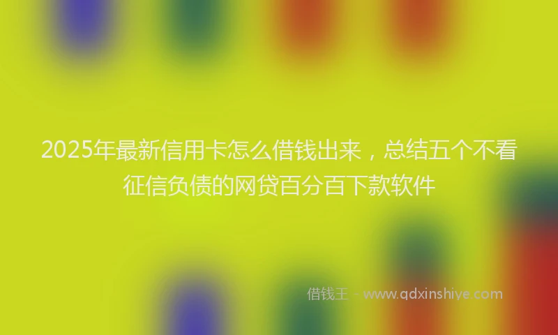 2025年最新信用卡怎么借钱出来，总结五个不看征信负债的网贷百分百下款软件