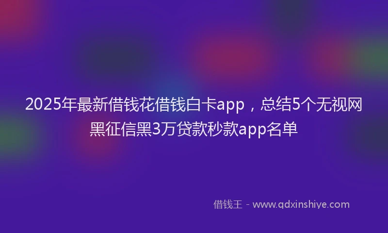 2025年最新借钱花借钱白卡app，总结5个无视网黑征信黑3万贷款秒款app名单