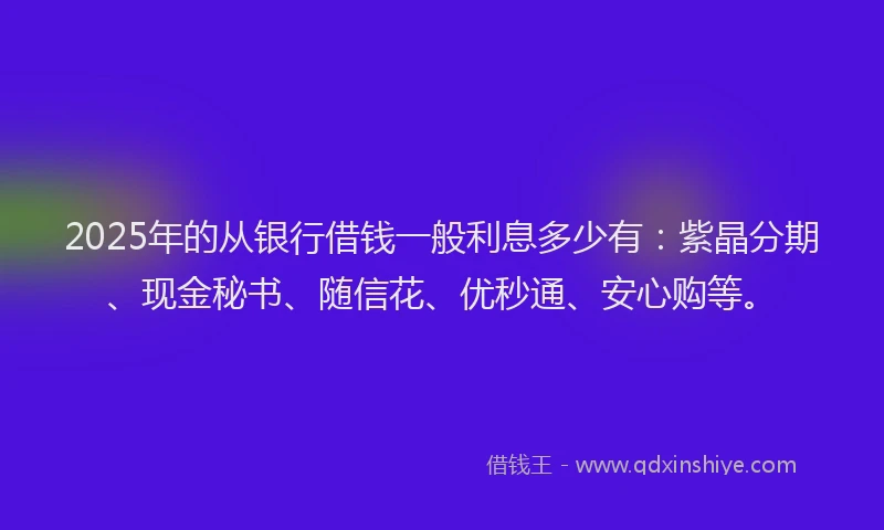 2025年的从银行借钱一般利息多少有：紫晶分期、现金秘书、随信花、优秒通、安心购等。
