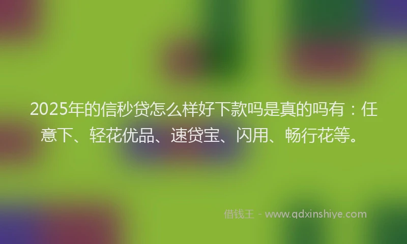 2025年的信秒贷怎么样好下款吗是真的吗有：任意下、轻花优品、速贷宝、闪用、畅行花等。
