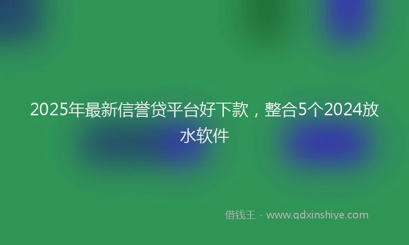 2025年最新信誉贷平台好下款，整合5个2024放水软件