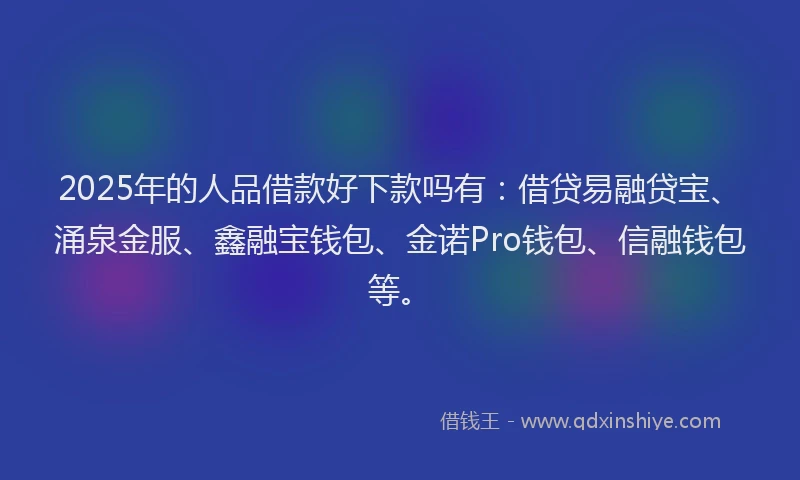 2025年的人品借款好下款吗有：借贷易融贷宝、涌泉金服、鑫融宝钱包、金诺Pro钱包、信融钱包等。