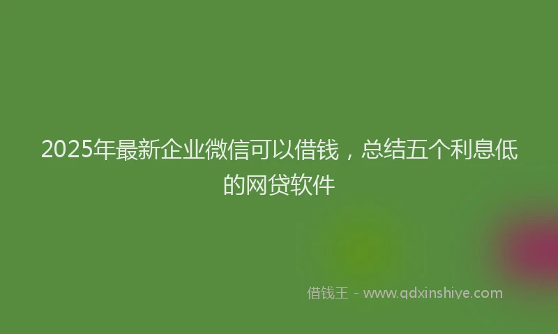 2025年最新企业微信可以借钱，总结五个利息低的网贷软件