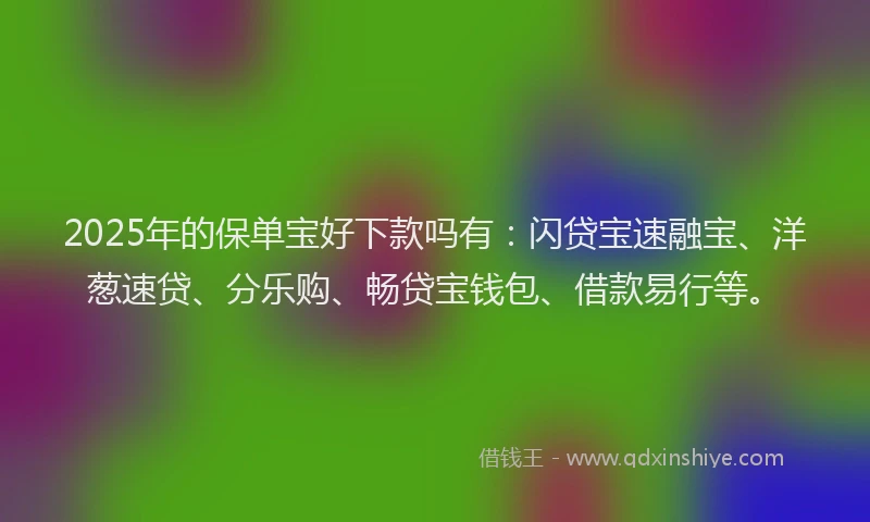 2025年的保单宝好下款吗有：闪贷宝速融宝、洋葱速贷、分乐购、畅贷宝钱包、借款易行等。