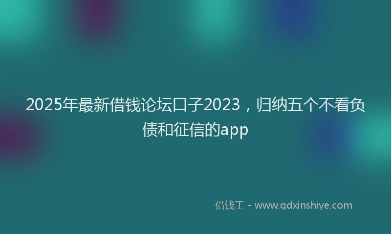 2025年最新借钱论坛口子2023，归纳五个不看负债和征信的app