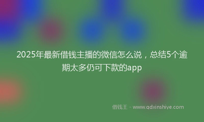 2025年最新借钱主播的微信怎么说，总结5个逾期太多仍可下款的app