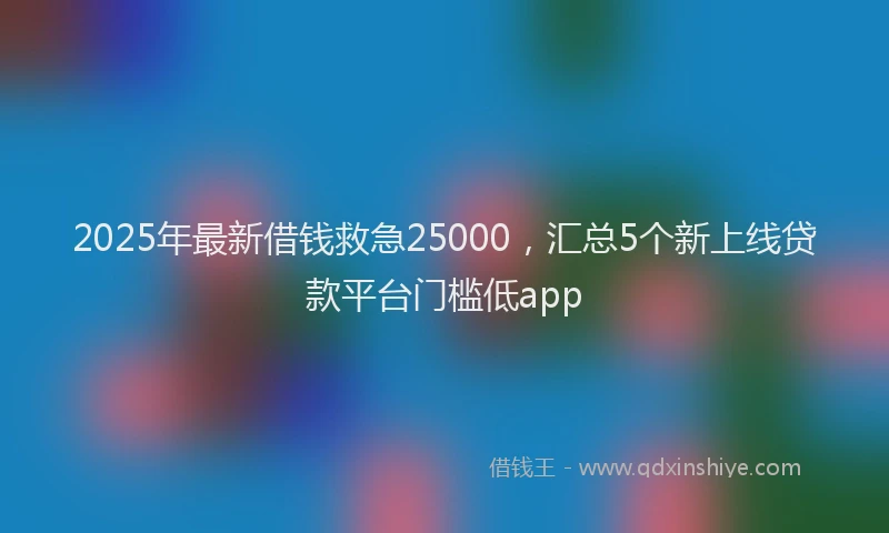2025年最新借钱救急25000，汇总5个新上线贷款平台门槛低app