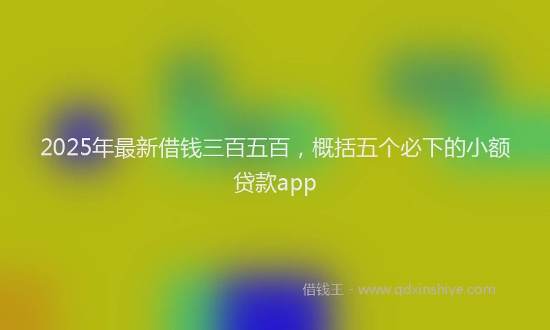 2025年最新借钱三百五百，概括五个必下的小额贷款app