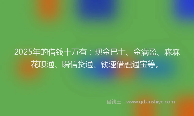2025年的借钱十万有：现金巴士、金满盈、森森花呗通、瞬信贷通、钱速借融通宝等。