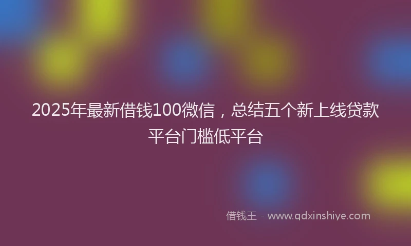 2025年最新借钱100微信，总结五个新上线贷款平台门槛低平台
