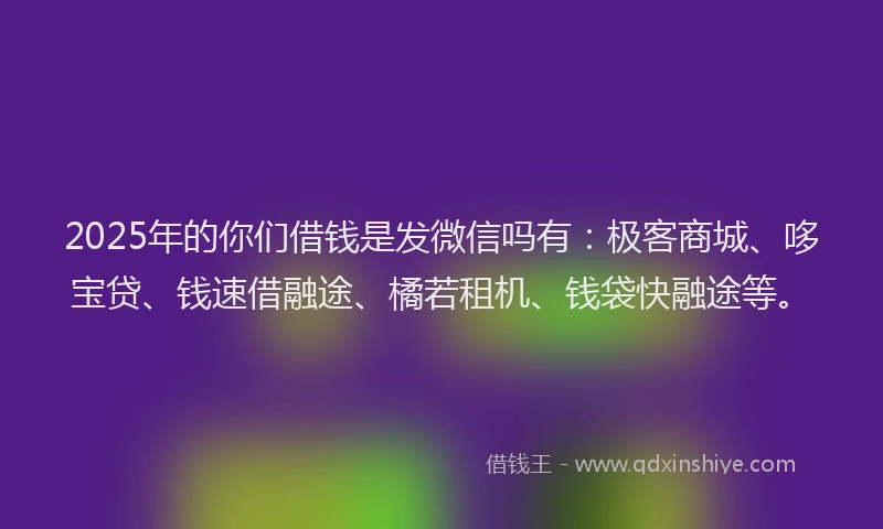 2025年的你们借钱是发微信吗有：极客商城、哆宝贷、钱速借融途、橘若租机、钱袋快融途等。