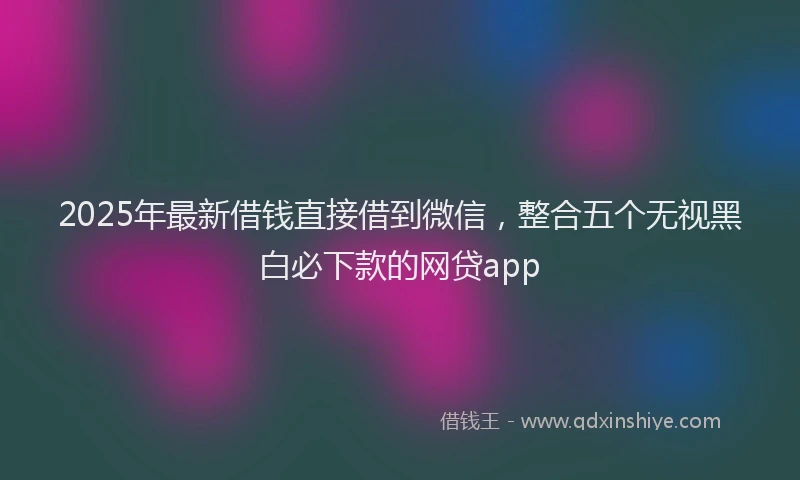 2025年最新借钱直接借到微信，整合五个无视黑白必下款的网贷app