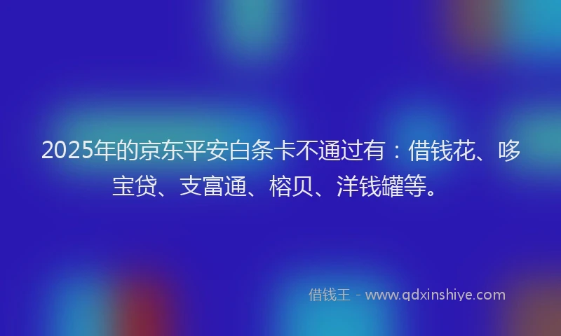 2025年的京东平安白条卡不通过有：借钱花、哆宝贷、支富通、榕贝、洋钱罐等。