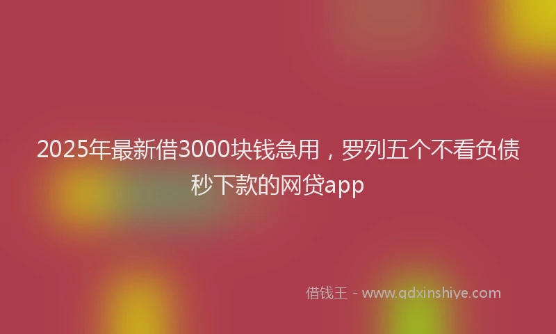 2025年最新借3000块钱急用，罗列五个不看负债秒下款的网贷app