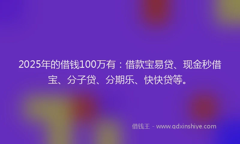 2025年的借钱100万有：借款宝易贷、现金秒借宝、分子贷、分期乐、快快贷等。