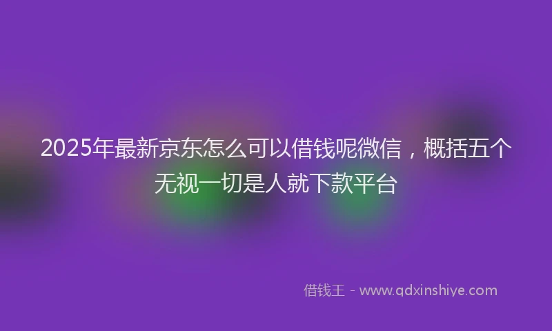 2025年最新京东怎么可以借钱呢微信，概括五个无视一切是人就下款平台