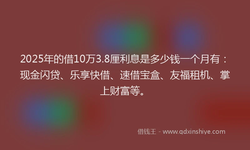 2025年的借10万3.8厘利息是多少钱一个月有：现金闪贷、乐享快借、速借宝盒、友福租机、掌上财富等。
