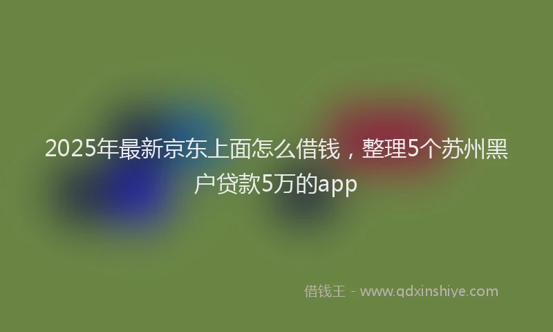 2025年最新京东上面怎么借钱，整理5个苏州黑户贷款5万的app