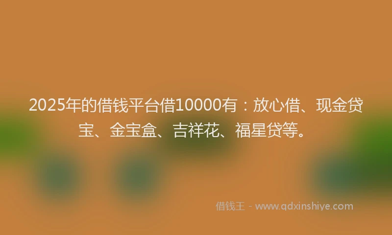 2025年的借钱平台借10000有：放心借、现金贷宝、金宝盒、吉祥花、福星贷等。