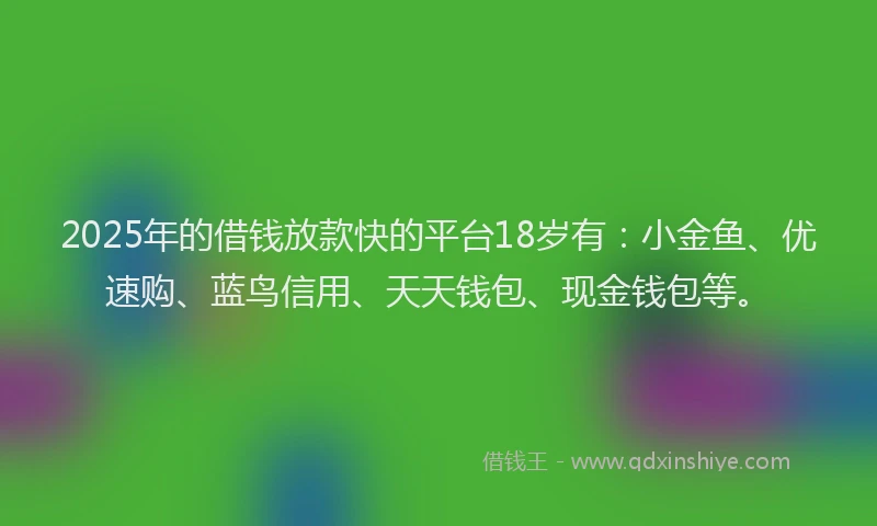2025年的借钱放款快的平台18岁有：小金鱼、优速购、蓝鸟信用、天天钱包、现金钱包等。