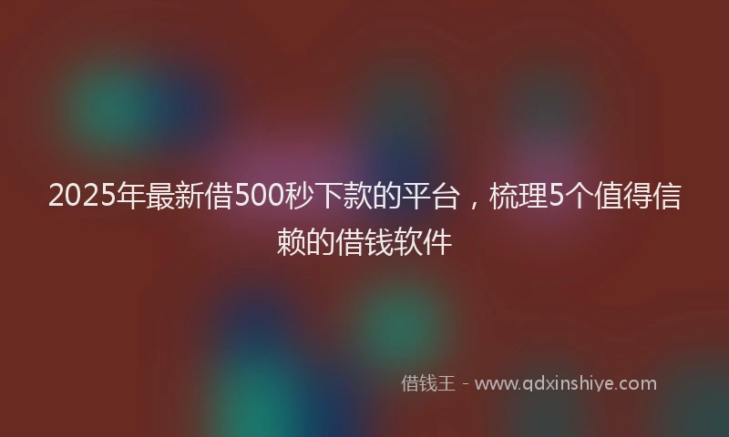 2025年最新借500秒下款的平台，梳理5个值得信赖的借钱软件