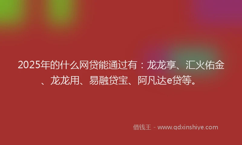 2025年的什么网贷能通过有：龙龙享、汇火佑金、龙龙用、易融贷宝、阿凡达e贷等。