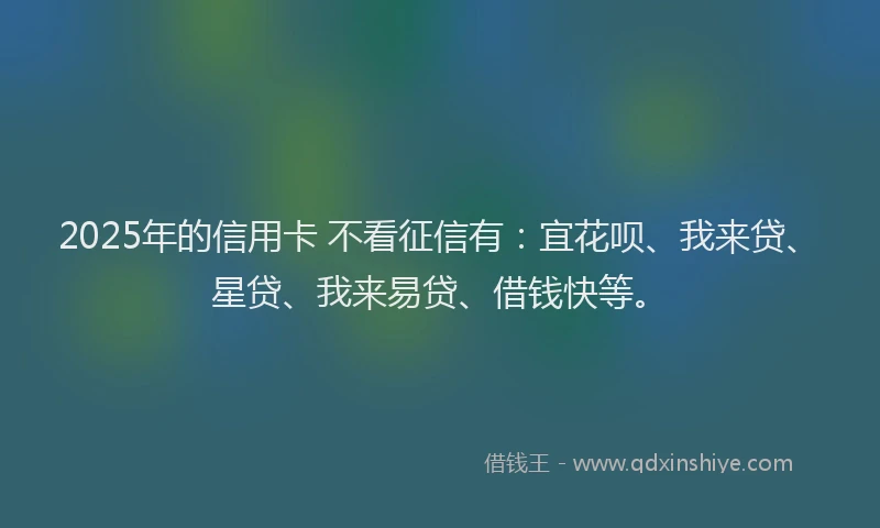 2025年的信用卡 不看征信有：宜花呗、我来贷、星贷、我来易贷、借钱快等。