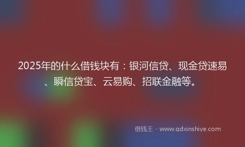 2025年的什么借钱块有：银河信贷、现金贷速易、瞬信贷宝、云易购、招联金融等。