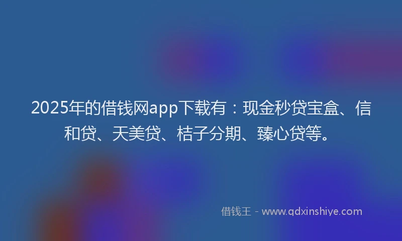 2025年的借钱网app下载有：现金秒贷宝盒、信和贷、天美贷、桔子分期、臻心贷等。