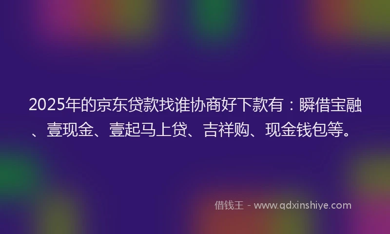 2025年的京东贷款找谁协商好下款有：瞬借宝融、壹现金、壹起马上贷、吉祥购、现金钱包等。