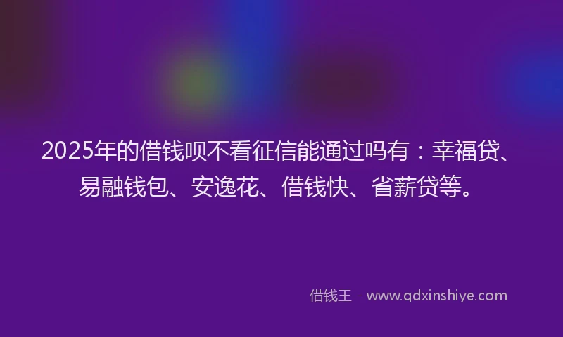 2025年的借钱呗不看征信能通过吗有：幸福贷、易融钱包、安逸花、借钱快、省薪贷等。