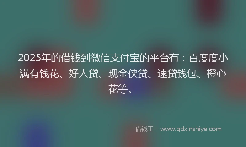 2025年的借钱到微信支付宝的平台有：百度度小满有钱花、好人贷、现金侠贷、速贷钱包、橙心花等。