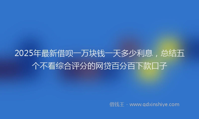 2025年最新借呗一万块钱一天多少利息，总结五个不看综合评分的网贷百分百下款口子