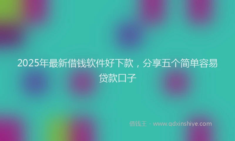 2025年最新借钱软件好下款，分享五个简单容易贷款口子